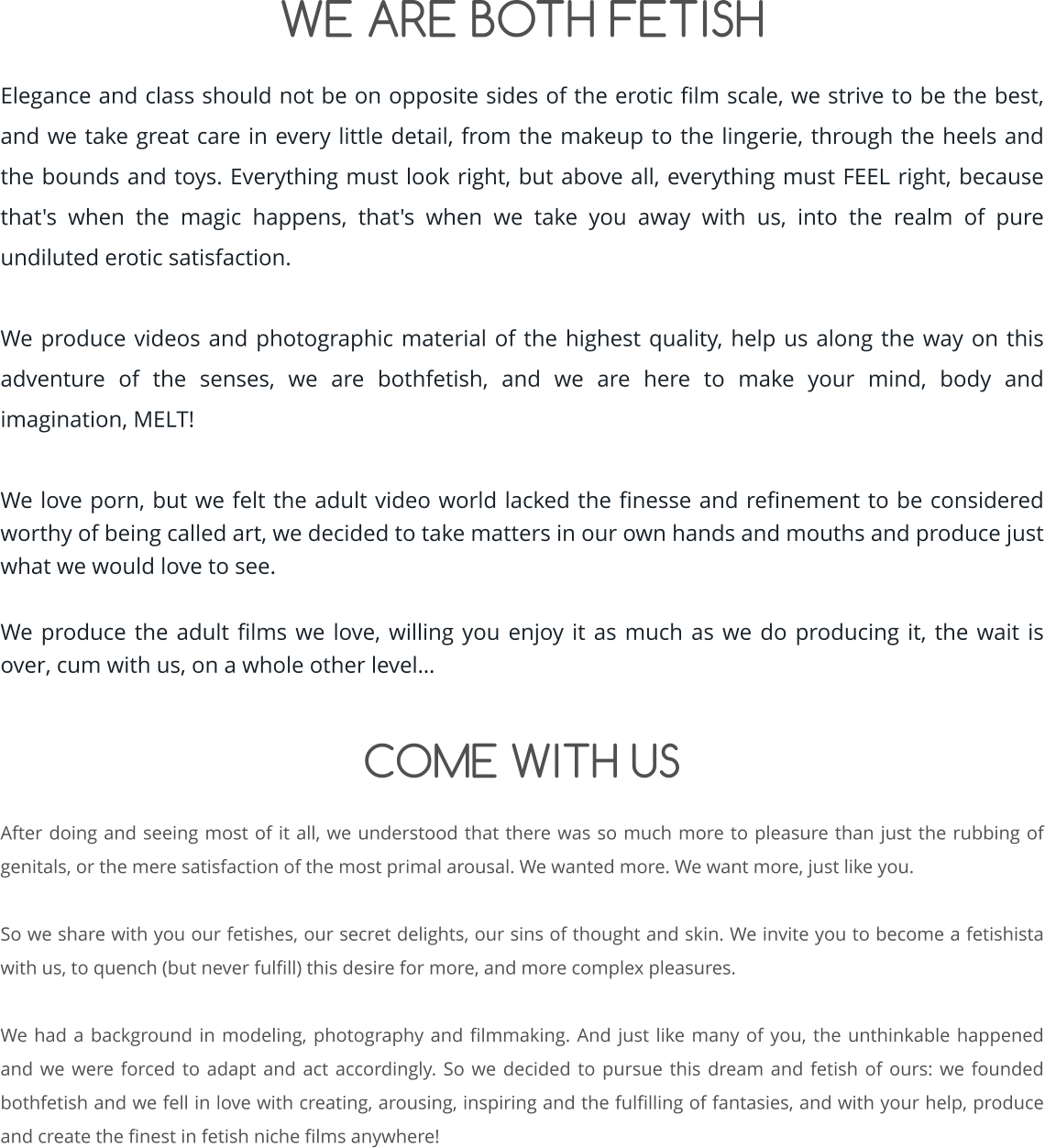 WE ARE BOTH FETISH  Elegance and class should not be on opposite sides of the erotic film scale, we strive to be the best, and we take great care in every little detail, from the makeup to the lingerie, through the heels and the bounds and toys. Everything must look right, but above all, everything must FEEL right, because that's when the magic happens, that's when we take you away with us, into the realm of pure undiluted erotic satisfaction.  We produce videos and photographic material of the highest quality, help us along the way on this adventure of the senses, we are bothfetish, and we are here to make your mind, body and imagination, MELT!  We love porn, but we felt the adult video world lacked the finesse and refinement to be considered worthy of being called art, we decided to take matters in our own hands and mouths and produce just what we would love to see.  We produce the adult films we love, willing you enjoy it as much as we do producing it, the wait is over, cum with us, on a whole other level…   COME WITH US  After doing and seeing most of it all, we understood that there was so much more to pleasure than just the rubbing of genitals, or the mere satisfaction of the most primal arousal. We wanted more. We want more, just like you.  So we share with you our fetishes, our secret delights, our sins of thought and skin. We invite you to become a fetishista with us, to quench (but never fulfill) this desire for more, and more complex pleasures.  We had a background in modeling, photography and filmmaking. And just like many of you, the unthinkable happened and we were forced to adapt and act accordingly. So we decided to pursue this dream and fetish of ours: we founded bothfetish and we fell in love with creating, arousing, inspiring and the fulfilling of fantasies, and with your help, produce and create the finest in fetish niche films anywhere!